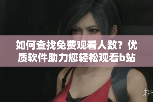 如何查找免費(fèi)觀看人數(shù)？優(yōu)質(zhì)軟件助力您輕松觀看b站視頻