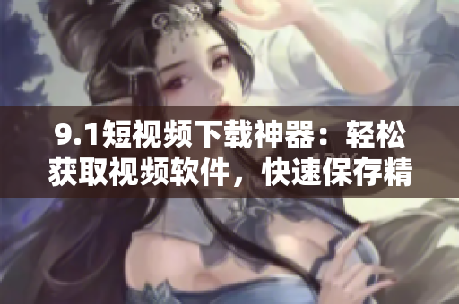 9.1短視頻下載神器：輕松獲取視頻軟件，快速保存精彩短片