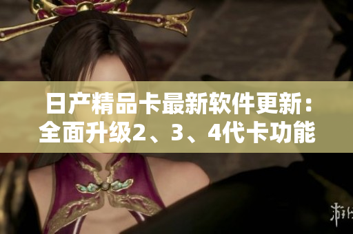 日產(chǎn)精品卡最新軟件更新：全面升級(jí)2、3、4代卡功能