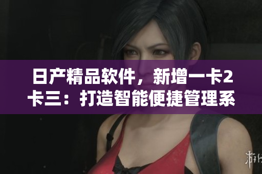 日產(chǎn)精品軟件，新增一卡2卡三：打造智能便捷管理系統(tǒng)