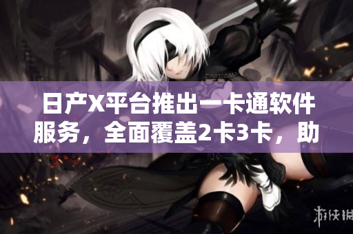 日產(chǎn)X平臺推出一卡通軟件服務(wù)，全面覆蓋2卡3卡，助您高效管理及使用