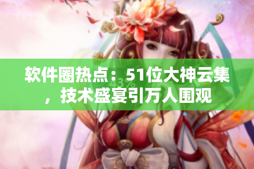 軟件圈熱點：51位大神云集，技術(shù)盛宴引萬人圍觀