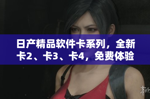 日產(chǎn)精品軟件卡系列，全新卡2、卡3、卡4，免費(fèi)體驗(yàn)搶先上線！