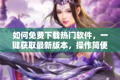 如何免費下載熱門軟件，一鍵獲取最新版本，操作簡便詳細教程分享