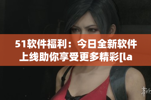 51軟件福利：今日全新軟件上線助你享受更多精彩[label1]