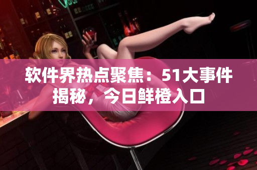 軟件界熱點聚焦：51大事件揭秘，今日鮮橙入口