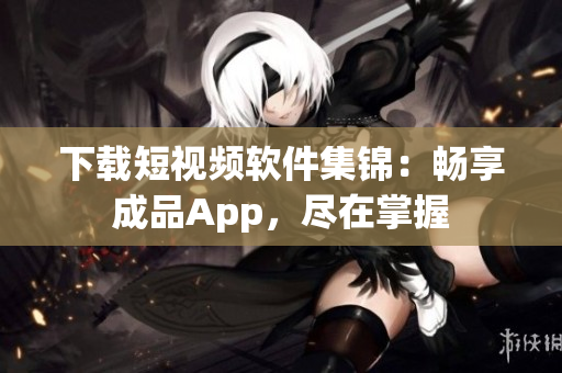 下載短視頻軟件集錦：暢享成品App，盡在掌握