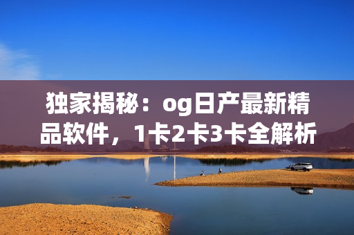 獨(dú)家揭秘：og日產(chǎn)最新精品軟件，1卡2卡3卡全解析