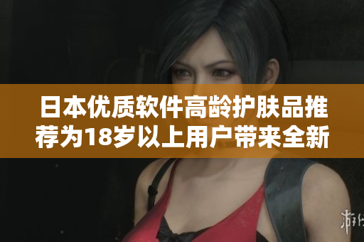 日本優(yōu)質(zhì)軟件高齡護(hù)膚品推薦為18歲以上用戶(hù)帶來(lái)全新保養(yǎng)體驗(yàn)