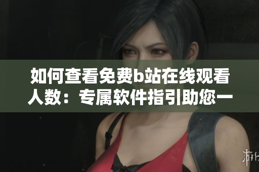 如何查看免費b站在線觀看人數(shù)：專屬軟件指引助您一鍵查詢