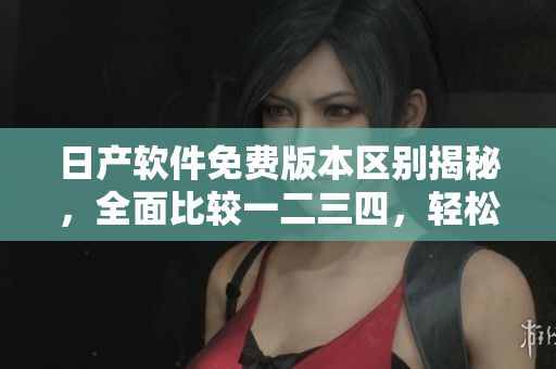 日產軟件免費版本區(qū)別揭秘，全面比較一二三四，輕松選出最適合的版本