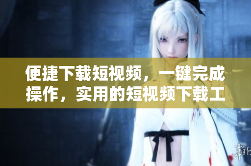 便捷下載短視頻，一鍵完成操作，實用的短視頻下載工具