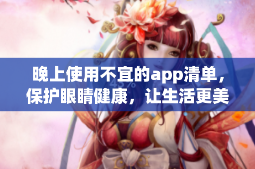 晚上使用不宜的app清單，保護(hù)眼睛健康，讓生活更美好。