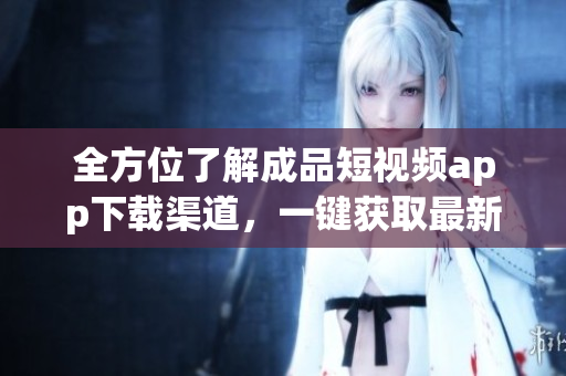 全方位了解成品短視頻app下載渠道，一鍵獲取最新軟件資源