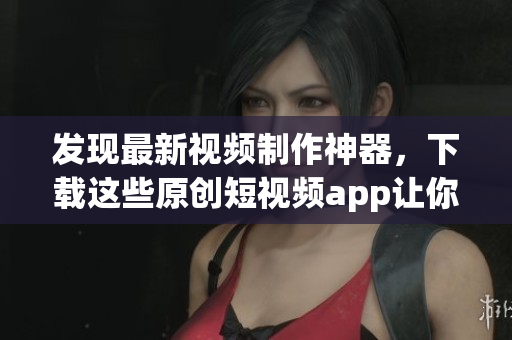 發(fā)現(xiàn)最新視頻制作神器，下載這些原創(chuàng)短視頻app讓你創(chuàng)作更加輕松快樂