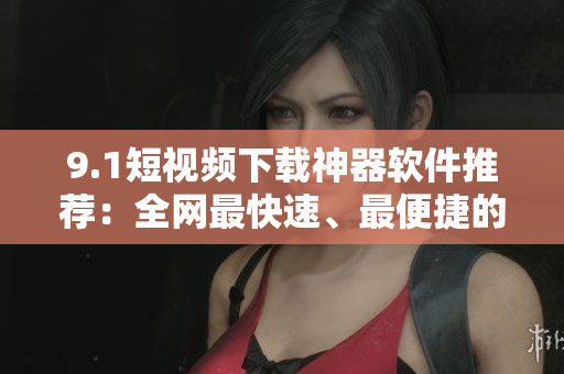 9.1短視頻下載神器軟件推薦：全網(wǎng)最快速、最便捷的視頻下載工具