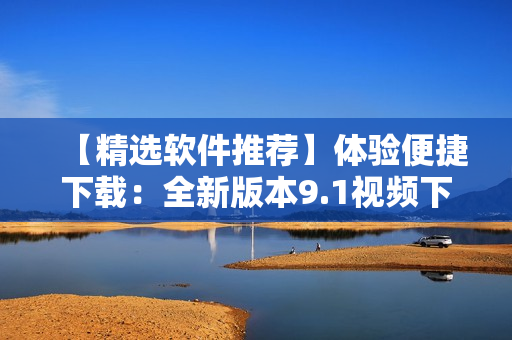 【精選軟件推薦】體驗便捷下載：全新版本9.1視頻下載神器