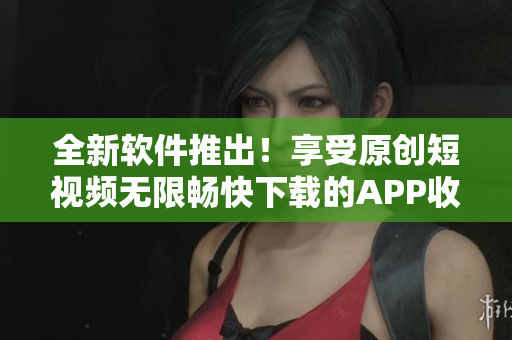 全新軟件推出！享受原創(chuàng)短視頻無限暢快下載的APP收集