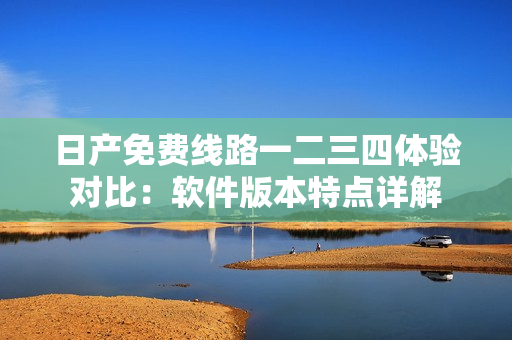 日產免費線路一二三四體驗對比：軟件版本特點詳解