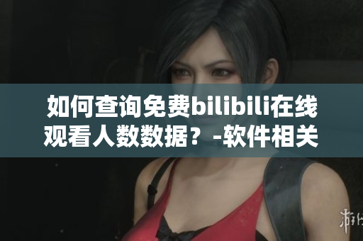 如何查詢免費bilibili在線觀看人數(shù)數(shù)據(jù)？-軟件相關新方法分享