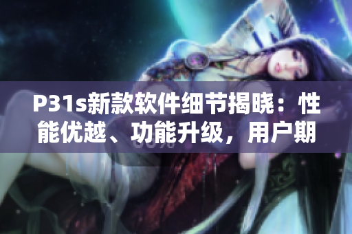 P31s新款軟件細(xì)節(jié)揭曉：性能優(yōu)越、功能升級(jí)，用戶期待指數(shù)飆升