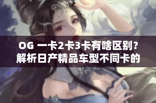 OG 一卡2卡3卡有啥區(qū)別？解析日產(chǎn)精品車型不同卡的軟件功能