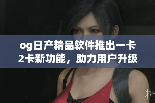 og日產(chǎn)精品軟件推出一卡2卡新功能，助力用戶升級(jí)體驗(yàn)
