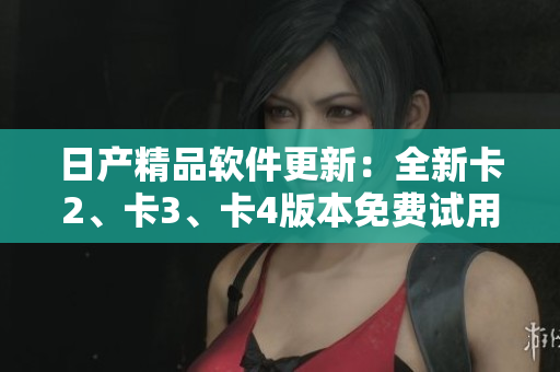 日產(chǎn)精品軟件更新：全新卡2、卡3、卡4版本免費(fèi)試用