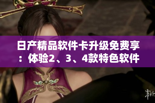 日產(chǎn)精品軟件卡升級免費(fèi)享：體驗(yàn)2、3、4款特色軟件！