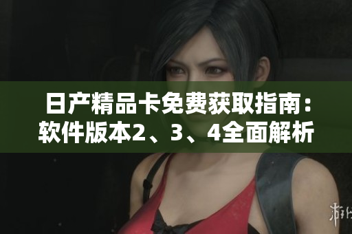 日產(chǎn)精品卡免費(fèi)獲取指南：軟件版本2、3、4全面解析