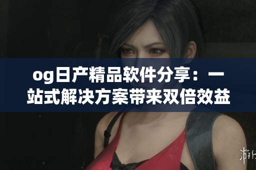 og日產(chǎn)精品軟件分享：一站式解決方案帶來雙倍效益