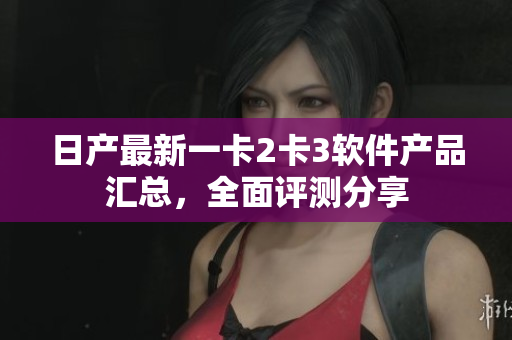 日產(chǎn)最新一卡2卡3軟件產(chǎn)品匯總，全面評測分享