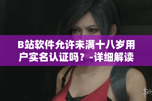 B站軟件允許未滿十八歲用戶實(shí)名認(rèn)證嗎？-詳細(xì)解讀