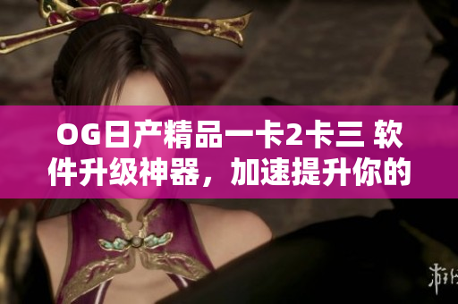 OG日產(chǎn)精品一卡2卡三 軟件升級神器，加速提升你的工作效率