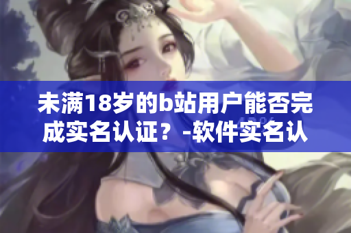 未滿18歲的b站用戶能否完成實名認證？-軟件實名認證年齡限制考察