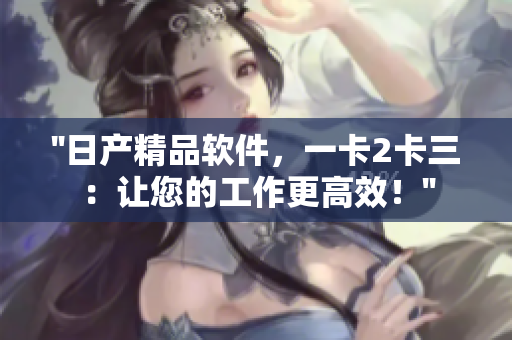 ''日產(chǎn)精品軟件，一卡2卡三：讓您的工作更高效！''