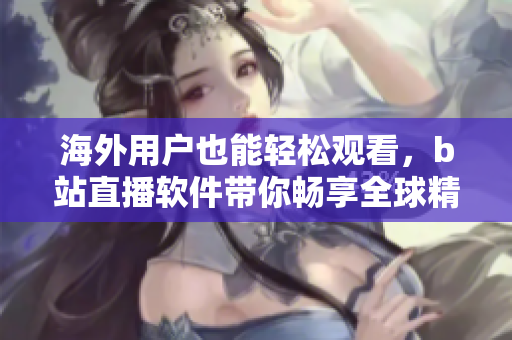 海外用戶也能輕松觀看，b站直播軟件帶你暢享全球精彩