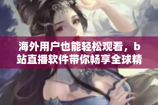 海外用戶(hù)也能輕松觀(guān)看，b站直播軟件帶你暢享全球精彩