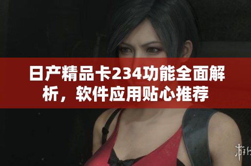 日產(chǎn)精品卡234功能全面解析，軟件應(yīng)用貼心推薦