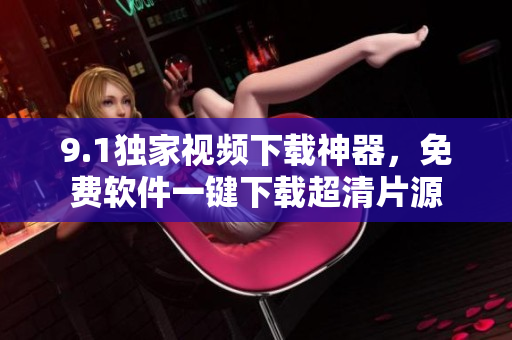 9.1獨家視頻下載神器，免費軟件一鍵下載超清片源