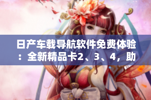 日產(chǎn)車載導(dǎo)航軟件免費(fèi)體驗(yàn)：全新精品卡2、3、4，助您暢游城市風(fēng)光