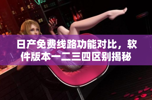 日產(chǎn)免費線路功能對比，軟件版本一二三四區(qū)別揭秘