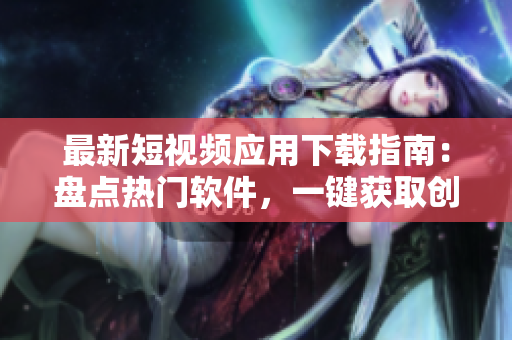 最新短視頻應(yīng)用下載指南：盤點熱門軟件，一鍵獲取創(chuàng)意影像