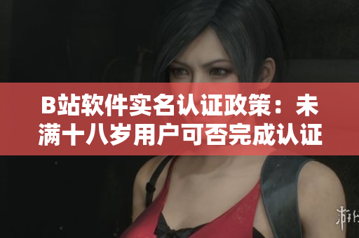 B站軟件實名認證政策：未滿十八歲用戶可否完成認證？