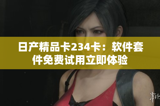 日產(chǎn)精品卡234卡：軟件套件免費(fèi)試用立即體驗(yàn)