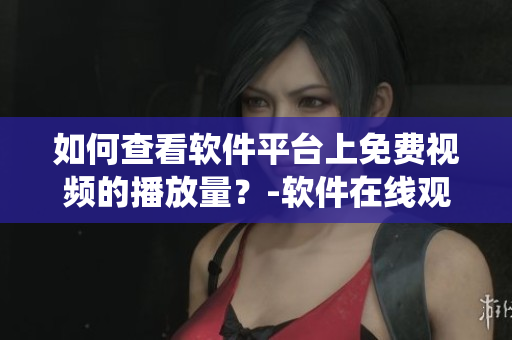 如何查看軟件平臺(tái)上免費(fèi)視頻的播放量？-軟件在線觀看統(tǒng)計(jì)詳解