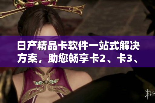 日產(chǎn)精品卡軟件一站式解決方案，助您暢享卡2、卡3、卡4等精品應用