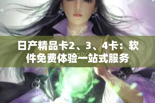 日產(chǎn)精品卡2、3、4卡：軟件免費(fèi)體驗(yàn)一站式服務(wù)