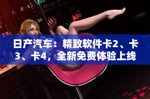 日產(chǎn)汽車：精致軟件卡2、卡3、卡4，全新免費(fèi)體驗(yàn)上線