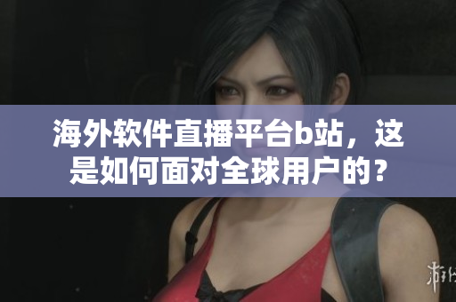 海外軟件直播平臺b站，這是如何面對全球用戶的？